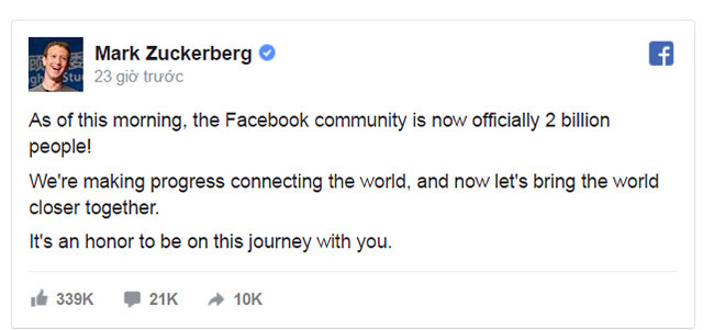 "Vào sáng nay, cộng đồng Facebook đã đạt mức 2 tỷ người. Chúng ta đang trong quá trình kết nối thế giới, và bây giờ chúng ta mang mọi người xích lại gần nhau hơn. Tôi vinh dự được cùng các bạn đi trên con đường này" - Mark Zuckerberg